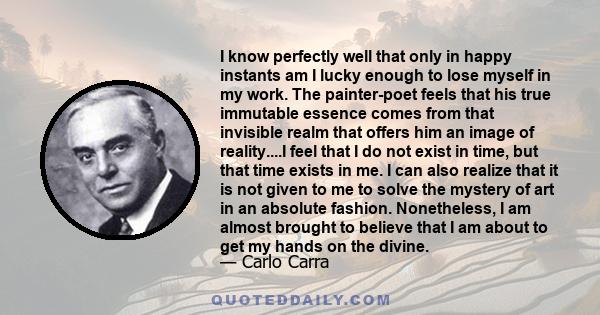 I know perfectly well that only in happy instants am I lucky enough to lose myself in my work. The painter-poet feels that his true immutable essence comes from that invisible realm that offers him an image of