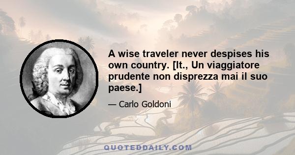 A wise traveler never despises his own country. [It., Un viaggiatore prudente non disprezza mai il suo paese.]