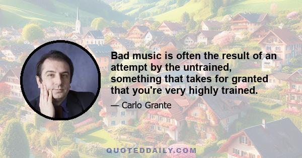 Bad music is often the result of an attempt by the untrained, something that takes for granted that you're very highly trained.