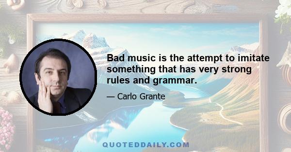 Bad music is the attempt to imitate something that has very strong rules and grammar.