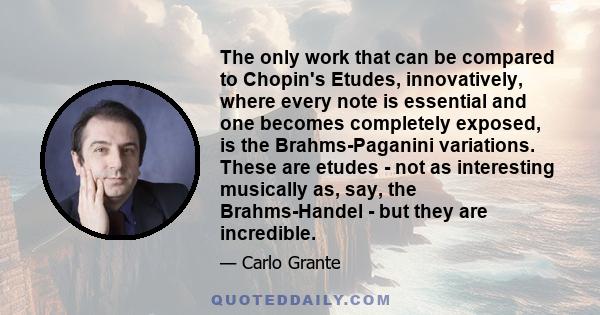 The only work that can be compared to Chopin's Etudes, innovatively, where every note is essential and one becomes completely exposed, is the Brahms-Paganini variations. These are etudes - not as interesting musically