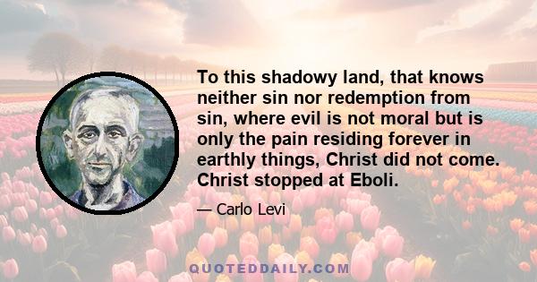 To this shadowy land, that knows neither sin nor redemption from sin, where evil is not moral but is only the pain residing forever in earthly things, Christ did not come. Christ stopped at Eboli.