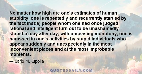 No matter how high are one's estimates of human stupidity, one is repeatedly and recurrently startled by the fact that:a) people whom one had once judged rational and intelligent turn out to be unashamedly stupid.b) day 