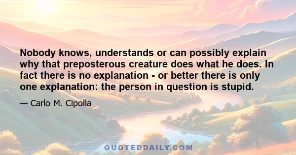 Nobody knows, understands or can possibly explain why that preposterous creature does what he does. In fact there is no explanation - or better there is only one explanation: the person in question is stupid.