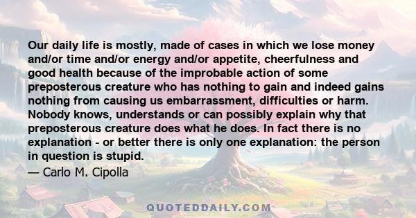 Our daily life is mostly, made of cases in which we lose money and/or time and/or energy and/or appetite, cheerfulness and good health because of the improbable action of some preposterous creature who has nothing to