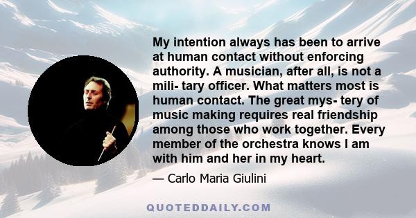 My intention always has been to arrive at human contact without enforcing authority. A musician, after all, is not a mili- tary officer. What matters most is human contact. The great mys- tery of music making requires