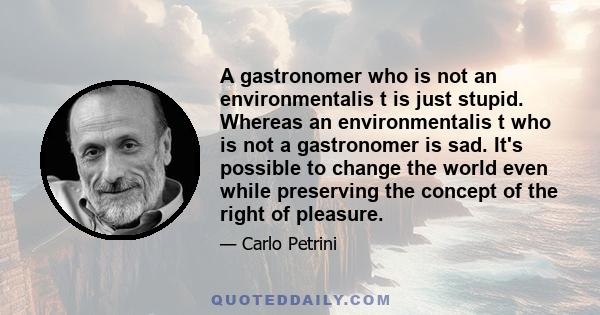 A gastronomer who is not an environmentalis t is just stupid. Whereas an environmentalis t who is not a gastronomer is sad. It's possible to change the world even while preserving the concept of the right of pleasure.