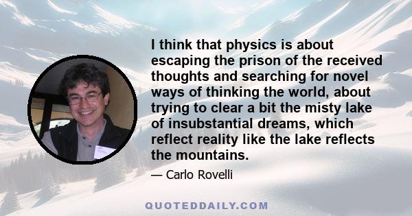 I think that physics is about escaping the prison of the received thoughts and searching for novel ways of thinking the world, about trying to clear a bit the misty lake of insubstantial dreams, which reflect reality