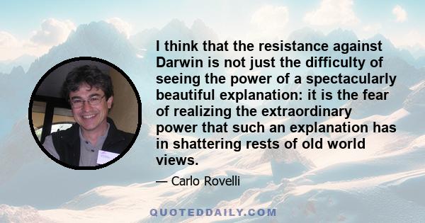 I think that the resistance against Darwin is not just the difficulty of seeing the power of a spectacularly beautiful explanation: it is the fear of realizing the extraordinary power that such an explanation has in