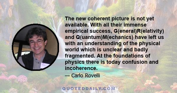 The new coherent picture is not yet available. With all their immense empirical success, G(eneral)R(elativity) and Q(uantum)M(echanics) have left us with an understanding of the physical world which is unclear and badly 