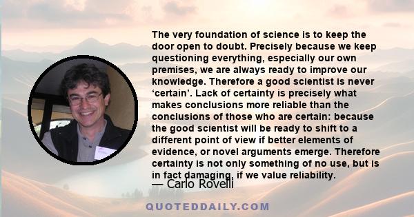 The very foundation of science is to keep the door open to doubt. Precisely because we keep questioning everything, especially our own premises, we are always ready to improve our knowledge. Therefore a good scientist