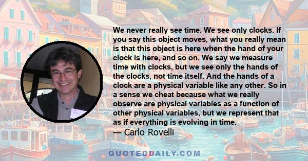 We never really see time. We see only clocks. If you say this object moves, what you really mean is that this object is here when the hand of your clock is here, and so on. We say we measure time with clocks, but we see 