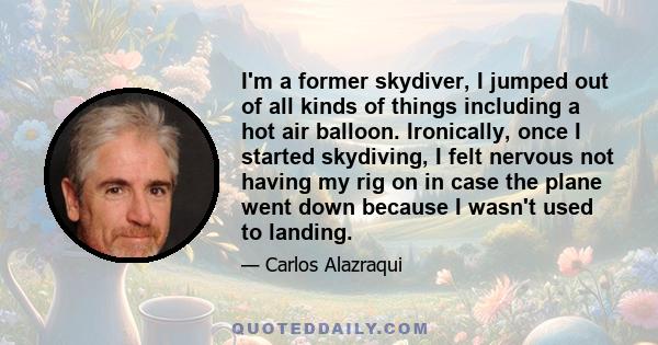 I'm a former skydiver, I jumped out of all kinds of things including a hot air balloon. Ironically, once I started skydiving, I felt nervous not having my rig on in case the plane went down because I wasn't used to