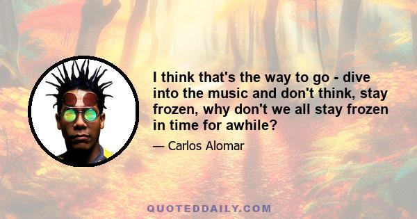 I think that's the way to go - dive into the music and don't think, stay frozen, why don't we all stay frozen in time for awhile?