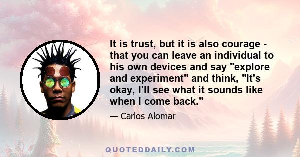 It is trust, but it is also courage - that you can leave an individual to his own devices and say explore and experiment and think, It's okay, I'll see what it sounds like when I come back.