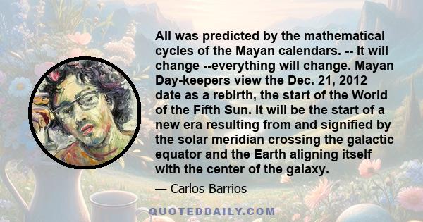 All was predicted by the mathematical cycles of the Mayan calendars. -- It will change --everything will change. Mayan Day-keepers view the Dec. 21, 2012 date as a rebirth, the start of the World of the Fifth Sun. It