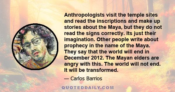 Anthropologists visit the temple sites and read the inscriptions and make up stories about the Maya, but they do not read the signs correctly. Its just their imagination. Other people write about prophecy in the name of 