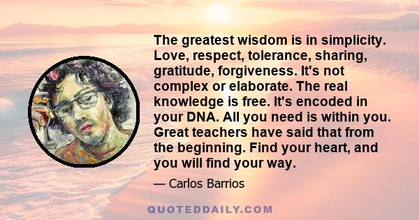 The greatest wisdom is in simplicity. Love, respect, tolerance, sharing, gratitude, forgiveness. It's not complex or elaborate. The real knowledge is free. It's encoded in your DNA. All you need is within you. Great