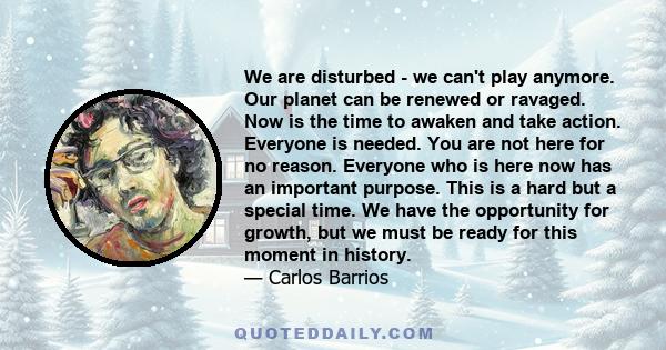 We are disturbed - we can't play anymore. Our planet can be renewed or ravaged. Now is the time to awaken and take action. Everyone is needed. You are not here for no reason. Everyone who is here now has an important