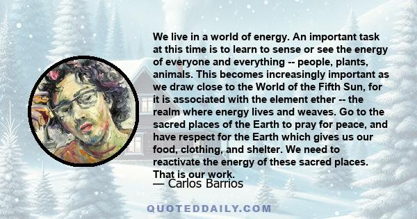 We live in a world of energy. An important task at this time is to learn to sense or see the energy of everyone and everything -- people, plants, animals. This becomes increasingly important as we draw close to the