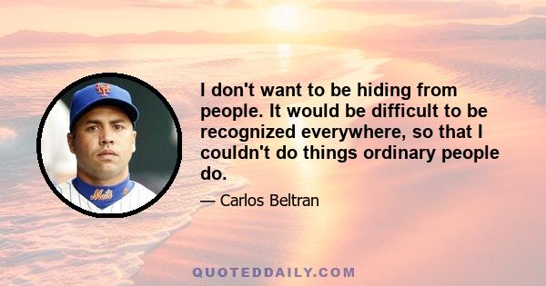 I don't want to be hiding from people. It would be difficult to be recognized everywhere, so that I couldn't do things ordinary people do.