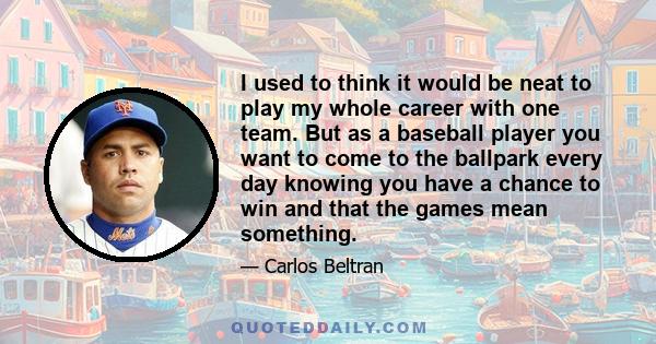 I used to think it would be neat to play my whole career with one team. But as a baseball player you want to come to the ballpark every day knowing you have a chance to win and that the games mean something.