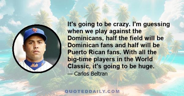 It's going to be crazy. I'm guessing when we play against the Dominicans, half the field will be Dominican fans and half will be Puerto Rican fans. With all the big-time players in the World Classic, it's going to be