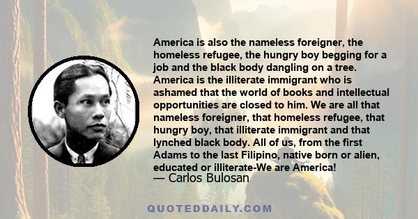 America is also the nameless foreigner, the homeless refugee, the hungry boy begging for a job and the black body dangling on a tree. America is the illiterate immigrant who is ashamed that the world of books and