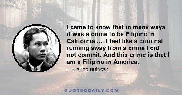 I came to know that in many ways it was a crime to be Filipino in California .... I feel like a criminal running away from a crime I did not commit. And this crime is that I am a Filipino in America.