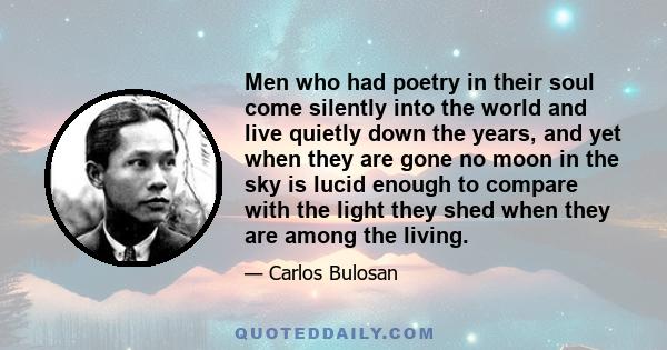 Men who had poetry in their soul come silently into the world and live quietly down the years, and yet when they are gone no moon in the sky is lucid enough to compare with the light they shed when they are among the