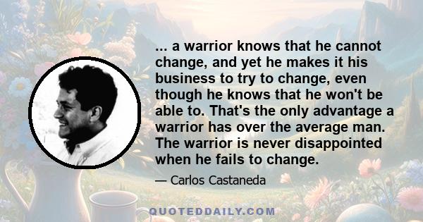 ... a warrior knows that he cannot change, and yet he makes it his business to try to change, even though he knows that he won't be able to. That's the only advantage a warrior has over the average man. The warrior is