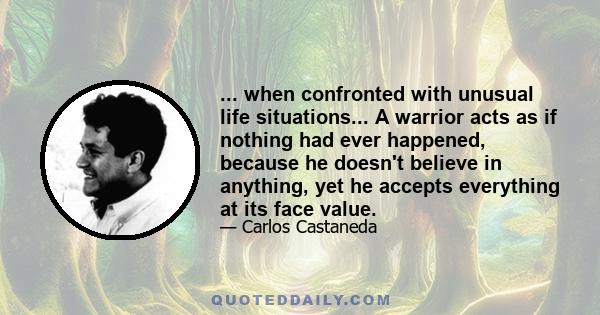 ... when confronted with unusual life situations... A warrior acts as if nothing had ever happened, because he doesn't believe in anything, yet he accepts everything at its face value.