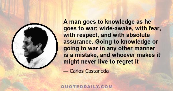 A man goes to knowledge as he goes to war: wide-awake, with fear, with respect, and with absolute assurance. Going to knowledge or going to war in any other manner is a mistake, and whoever makes it might never live to