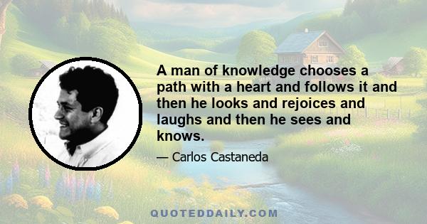 A man of knowledge chooses a path with a heart and follows it and then he looks and rejoices and laughs and then he sees and knows.