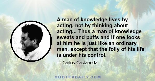 A man of knowledge lives by acting, not by thinking about acting... Thus a man of knowledge sweats and puffs and if one looks at him he is just like an ordinary man, except that the folly of his life is under his