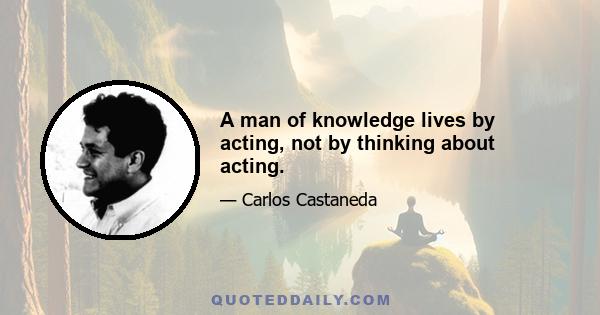 A man of knowledge lives by acting, not by thinking about acting.