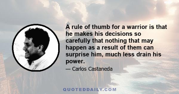 A rule of thumb for a warrior is that he makes his decisions so carefully that nothing that may happen as a result of them can surprise him, much less drain his power.