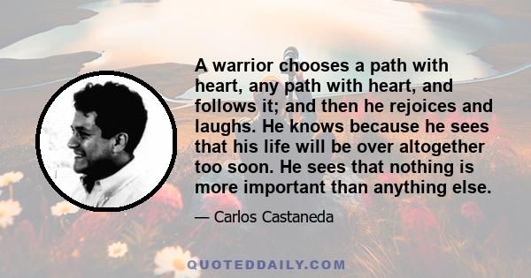 A warrior chooses a path with heart, any path with heart, and follows it; and then he rejoices and laughs. He knows because he sees that his life will be over altogether too soon. He sees that nothing is more important