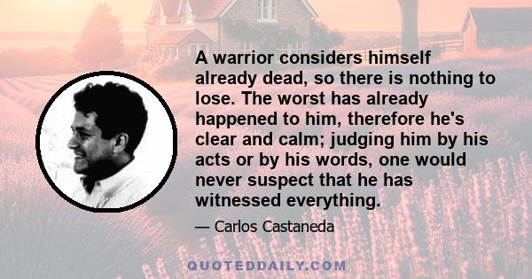 A warrior considers himself already dead, so there is nothing to lose. The worst has already happened to him, therefore he's clear and calm; judging him by his acts or by his words, one would never suspect that he has