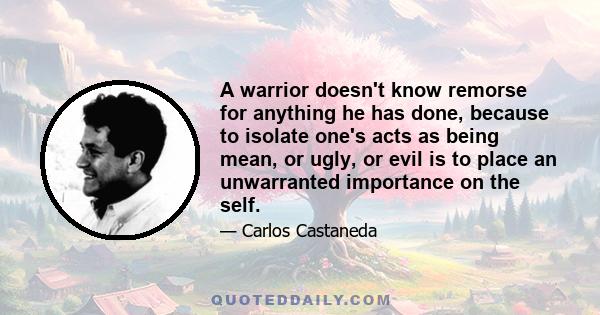 A warrior doesn't know remorse for anything he has done, because to isolate one's acts as being mean, or ugly, or evil is to place an unwarranted importance on the self.