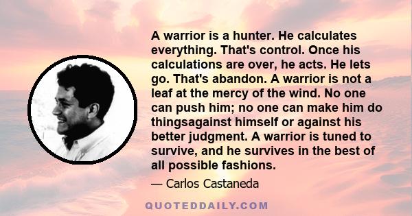 A warrior is a hunter. He calculates everything. That's control. Once his calculations are over, he acts. He lets go. That's abandon. A warrior is not a leaf at the mercy of the wind. No one can push him; no one can