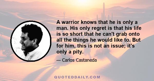 A warrior knows that he is only a man. His only regret is that his life is so short that he can't grab onto all the things he would like to. But for him, this is not an issue; it's only a pity.