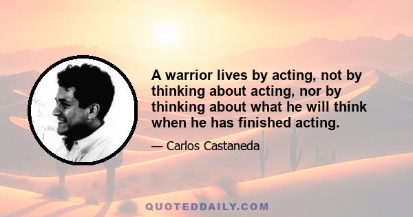 A warrior lives by acting, not by thinking about acting, nor by thinking about what he will think when he has finished acting.