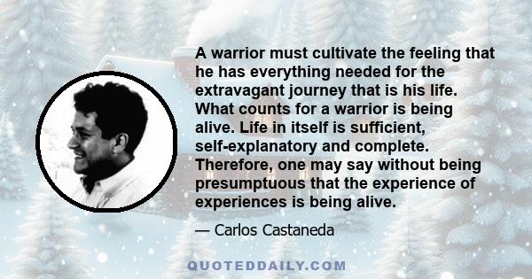 A warrior must cultivate the feeling that he has everything needed for the extravagant journey that is his life. What counts for a warrior is being alive. Life in itself is sufficient, self-explanatory and complete.