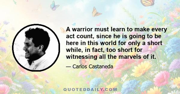 A warrior must learn to make every act count, since he is going to be here in this world for only a short while, in fact, too short for witnessing all the marvels of it.