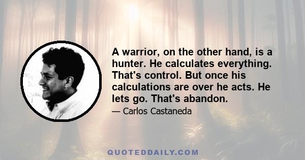 A warrior, on the other hand, is a hunter. He calculates everything. That's control. But once his calculations are over he acts. He lets go. That's abandon.