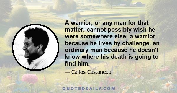 A warrior, or any man for that matter, cannot possibly wish he were somewhere else; a warrior because he lives by challenge, an ordinary man because he doesn't know where his death is going to find him.