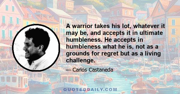 A warrior takes his lot, whatever it may be, and accepts it in ultimate humbleness. He accepts in humbleness what he is, not as a grounds for regret but as a living challenge.