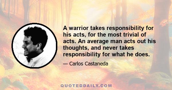 A warrior takes responsibility for his acts, for the most trivial of acts. An average man acts out his thoughts, and never takes responsibility for what he does.