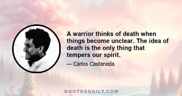 A warrior thinks of death when things become unclear. The idea of death is the only thing that tempers our spirit.